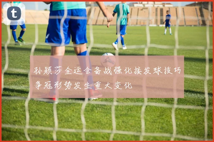 孙颖莎全运会备战强化接发球技巧争冠形势发生重大变化