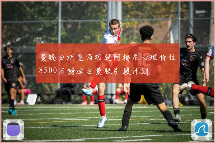 曼晚分析皇马对楚阿梅尼心理价位8500万镑适合曼联引援计划