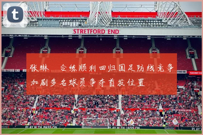 张琳芃合练顺利回归国足防线竞争加剧多名球员争夺首发位置
