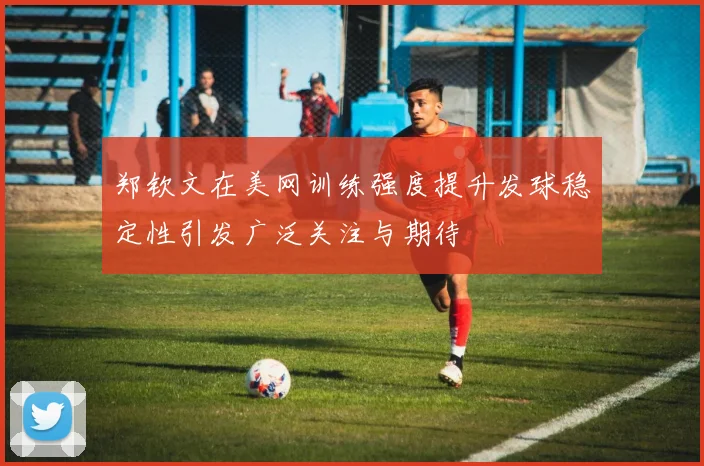 郑钦文在美网训练强度提升发球稳定性引发广泛关注与期待