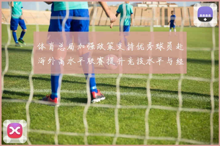 体育总局加强政策支持优秀球员赴海外高水平联赛提升竞技水平与经验