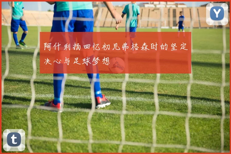 阿什利扬回忆初见弗格森时的坚定决心与足球梦想